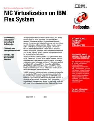 ®
SG24-8223-00 ISBN
Draft Document for Review May 1, 2014 2:11 pm
INTERNATIONAL
TECHNICAL
SUPPORT
ORGANIZATION
BUILDING TECHNICAL
INFORMATION BASED ON
PRACTICAL EXPERIENCE
IBM Redbooks are developed
by the IBM International
Technical Support
Organization. Experts from
IBM, Customers and Partners
from around the world create
timely technical information
based on realistic scenarios.
Specific recommendations
are provided to help you
implement IT solutions more
effectively in your
environment.
For more information:
ibm.com/redbooks
®
NIC Virtualization on IBM
Flex System
Introduces NIC
virtualization
concepts and
technologies
Discusses vNIC
deployment scenarios
Provides vNIC
configuration
examples
The deployment of server virtualization technologies in data centers
requires significant efforts in providing sufficient network I/O
bandwidth to satisfy the demand of virtualized applications and
services. For example, every virtualized system can host several dozen
network applications and services. Each of these services requires
certain bandwidth (or speed) to function properly. Furthermore,
because of different network traffic patterns that are relevant to
different service types, these traffic flows can interfere with each other.
They can lead to serious network problems, including the inability of
the service to perform its functions.
The NIC virtualization solutions on IBM® Flex System address these
issues. The solutions are based on the IBM Flex System® Enterprise
Chassis with a 10 Gbps Converged Enhanced Ethernet infrastructure.
This infrastructure is built on IBM RackSwitch™ G8264 and G8264CS
Top of Rack (ToR) switches, IBM Flex System Fabric CN4093 and
EN4093R 10 Gbps Ethernet switch modules, and IBM Flex System
SI4093 Switch Interconnect modules in the chassis and the Emulex
Virtual Fabric Adapters in each compute node.
This IBM Redbooks® publication provides configuration scenarios that
use leading edge IBM networking technologies combined with the
Emulex Virtual Fabric adapters. This book is for IBM, IBM Business
Partner and client networking professionals who want to learn how to
implement NIC virtualization solutions and switch interconnect
technologies on IBM Flex System by using the IBM Unified Fabric Port
(UFP) mode, Switch Independent mode, and IBM Virtual Fabric mode.
Back cover
 