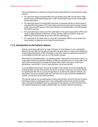 Chapter 1. Introduction to I/O module and NIC virtualization features in the IBM Flex System environment 9
Draft Document for Review May 1, 2014 2:10 pm Introduction.fm
Some considerations on what form of Easy Connect mode makes the most sense for a given
situation:
򐂰 For users that require virtualized NICs and are already using vNIC Virtual Fabric mode,
and are more comfortable staying with it, vNIC Virtual Fabric Easy Connect mode might
be the best solution.
򐂰 For users that require virtualized NICs and have no particular opinion on which mode of
virtualized NIC they prefer, UFP tunnel mode would be the best choice for Easy Connect
mode, since the UFP feature is the future direction of virtualized NICs in the Flex System
I/O module solutions.
򐂰 For users planning to make use of the vLAG feature, this would require either UFP tunnel
mode or tagpvid-ingress mode forms of Easy Connect (vNIC virtual fabric mode and
SPAR Easy Connect modes do not work with the vLAG feature).
򐂰 For users that do not need vLAG or virtual NIC functionality, SPAR is a very simple and
clean solution to implement as an Easy Connect solution.
1.1.6 Introduction to the Failover feature
Failover, some times referred to as Layer 2 Failover or Trunk Failover, is not a virtulization
feature in its own right, but can play an important role when NICs on a server are making use
of teaming/bonding (forms of NIC virtulization in the OS). Failover is particularly important in
an embedded environment, such as in a Flex System chassis.
When NICs are teamed/bonded in an operating system, they need to know when a NIC is no
longer able to reach the upstream network, so they can decide to use or not use a NIC in the
team. Most commonly this is a simple link up/link down check in the server. If the link is
reporting up, use the NIC, if a link is reporting down, do not use the NIC.
In an embedded environment, this can be a problem if the uplinks out of the embedded I/O
module go down, but the internal link to the server is still up. In that case, the server will still
be reporting the NIC link as up, even though there is no path to the upstream network, and
that leads to the server sending traffic out a NIC that has no path out of the embedded I/O
module, and disrupts server communications.
The Failover feature can be implemented in these environments, and when the set of uplinks
the Failover feature is tracking go down, then configurable internal ports will also be taken
down, alerting the embedded server to a path fault in this direction, at which time the server
can utilize the team/bond to select a different NIC, and maintain network connectivity.
 