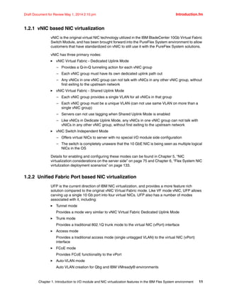 Chapter 1. Introduction to I/O module and NIC virtualization features in the IBM Flex System environment 11
Draft Document for Review May 1, 2014 2:10 pm Introduction.fm
1.2.1 vNIC based NIC virtualization
vNIC is the original virtual NIC technology utilized in the IBM BladeCenter 10Gb Virtual Fabric
Switch Module, and has been brought forward into the PureFlex System environment to allow
customers that have standardized on vNIC to still use it with the PureFlex System solutions.
vNIC has three primary nodes:
򐂰 vNIC Virtual Fabric - Dedicated Uplink Mode
– Provides a Q-in-Q tunneling action for each vNIC group
– Each vNIC group must have its own dedicated uplink path out
– Any vNICs in one vNIC group can not talk with vNICs in any other vNIC group, without
first exiting to the upstream network
򐂰 vNIC Virtual Fabric - Shared Uplink Mode
– Each vNIC group provides a single VLAN for all vNICs in that group
– Each vNIC group must be a unique VLAN (can not use same VLAN on more than a
single vNIC group)
– Servers can not use tagging when Shared Uplink Mode is enabled
– Like vNICs in Dedicate Uplink Mode, any vNICs in one vNIC group can not talk with
vNICs in any other vNIC group, without first exiting to the upstream network
򐂰 vNIC Switch Independent Mode
– Offers virtual NICs to server with no special I/O module side configuration
– The switch is completely unaware that the 10 GbE NIC is being seen as multiple logical
NICs in the OS
Details for enabling and configuring these modes can be found in Chapter 5, “NIC
virtualization considerations on the server side” on page 75 and Chapter 6, “Flex System NIC
virtulization deployment scenarios” on page 133.
1.2.2 Unified Fabric Port based NIC virtualization
UFP is the current direction of IBM NIC virtualization, and provides a more feature rich
solution compared to the original vNIC Virtual Fabric mode. Like VF mode vNIC, UFP allows
carving up a single 10 Gb port into four virtual NICs. UFP also has a number of modes
associated with it, including:
򐂰 Tunnel mode
Provides a mode very similar to vNIC Virtual Fabric Dedicated Uplink Mode
򐂰 Trunk mode
Provides a traditional 802.1Q trunk mode to the virtual NIC (vPort) interface
򐂰 Access mode
Provides a traditional access mode (single untagged VLAN) to the virtual NIC (vPort)
interface
򐂰 FCoE mode
Provides FCoE functionality to the vPort
򐂰 Auto-VLAN mode
Auto VLAN creation for Qbg and IBM VMready® environments
 