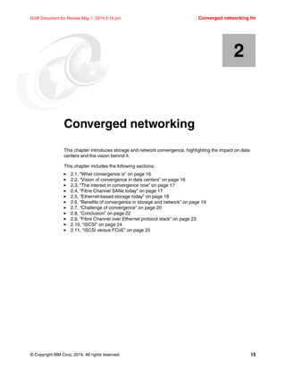 © Copyright IBM Corp. 2014. All rights reserved. 15
Draft Document for Review May 1, 2014 2:10 pm Converged networking.fm
Chapter 2. Converged networking
This chapter introduces storage and network convergence, highlighting the impact on data
centers and the vision behind it.
This chapter includes the following sections:
򐂰 2.1, “What convergence is” on page 16
򐂰 2.2, “Vision of convergence in data centers” on page 16
򐂰 2.3, “The interest in convergence now” on page 17
򐂰 2.4, “Fibre Channel SANs today” on page 17
򐂰 2.5, “Ethernet-based storage today” on page 18
򐂰 2.6, “Benefits of convergence in storage and network” on page 19
򐂰 2.7, “Challenge of convergence” on page 20
򐂰 2.8, “Conclusion” on page 22
򐂰 2.9, “Fibre Channel over Ethernet protocol stack” on page 23
򐂰 2.10, “iSCSI” on page 24
򐂰 2.11, “iSCSI versus FCoE” on page 25
2
 