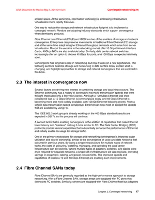 Chapter 2. Converged networking 17
Draft Document for Review May 1, 2014 2:10 pm Converged networking.fm
smaller space. At the same time, information technology is embracing infrastructure
virtualization more rapidly than ever.
One way to reduce the storage and network infrastructure footprint is to implement a
converged network. Vendors are adopting industry standards which support convergence
when developing products.
Fibre Channel over Ethernet (FCoE) and iSCSI are two of the enablers of storage and network
convergence. Enterprises can preserve investments in traditional Fibre Channel (FC) storage
and at the same time adapt to higher Ethernet throughput demands which arise from server
virtualization. Most of the vendors in the networking market offer 10 Gbps Network Interface
Cards; 40Gbps NICs are also available today. Similarly, data center network switches
increasingly offer an option to choose 40 Gbps for ports, and 100 Gbps is expected relatively
soon.
Convergence has long had a role in networking, but now it takes on a new significance. The
following sections describe storage and networking in data centers today, explain what is
changing, and highlight approaches to storage and network convergence that are explored in
this book.
2.3 The interest in convergence now
Several factors are driving new interest in combining storage and data infrastructure. The
Ethernet community has a history of continually moving to transmission speeds that were
thought impossible only a few years earlier. Although a 100 Mbps Ethernet was once
considered fast, a 10 Gbps Ethernet is commonplace today. and 40 Gbps Ethernet is
becoming more and more widely available, with 100 Gb Ethernet following shortly. From a
simple data transmission speed perspective, Ethernet can now meet or exceed the speeds
that are available by using FC.
The IEEE 802.3 work group is already working on the 400 Gbps standard (results are
expected in 2017), so this process will continue.
A second factor that is enabling convergence is the addition of capabilities that make Ethernet
lower latency and “lossless,” making it more similar to FC. The Data Center Bridging (DCB)
protocols provide several capabilities that substantially enhance the performance of Ethernet
and initially enable its usage for storage traffic.
One of the primary motivations for storage and networking convergence is improved asset
utilization and cost of ownership, similar to the convergence of voice and data networks that
occurred in previous years. By using a single infrastructure for multiple types of network
traffic, the costs of procuring, installing, managing, and operating the data center
infrastructure can be lowered. Where multiple types of adapters, switches, and cables were
once required for separate networks, a single set of infrastructure will take its place, providing
savings in equipment, cabling, and power requirements. The improved speeds and
capabilities of lossless 10 and 40 Gbps Ethernet are enabling such improvements.
2.4 Fibre Channel SANs today
Fibre Channel SANs are generally regarded as the high-performance approach to storage
networking. With a Fibre Channel SAN, storage arrays are equipped with FC ports that
connect to FC switches. Similarly, servers are equipped with Fibre Channel host bus adapters
 