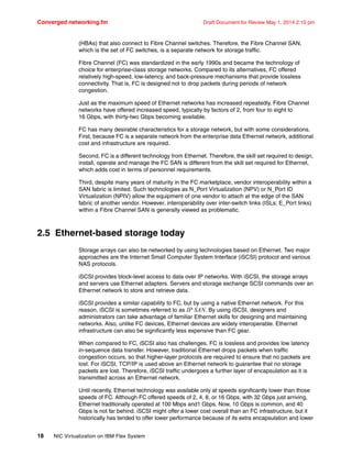 Converged networking.fm Draft Document for Review May 1, 2014 2:10 pm
18 NIC Virtualization on IBM Flex System
(HBAs) that also connect to Fibre Channel switches. Therefore, the Fibre Channel SAN,
which is the set of FC switches, is a separate network for storage traffic.
Fibre Channel (FC) was standardized in the early 1990s and became the technology of
choice for enterprise-class storage networks. Compared to its alternatives, FC offered
relatively high-speed, low-latency, and back-pressure mechanisms that provide lossless
connectivity. That is, FC is designed not to drop packets during periods of network
congestion.
Just as the maximum speed of Ethernet networks has increased repeatedly, Fibre Channel
networks have offered increased speed, typically by factors of 2, from four to eight to
16 Gbps, with thirty-two Gbps becoming available.
FC has many desirable characteristics for a storage network, but with some considerations.
First, because FC is a separate network from the enterprise data Ethernet network, additional
cost and infrastructure are required.
Second, FC is a different technology from Ethernet. Therefore, the skill set required to design,
install, operate and manage the FC SAN is different from the skill set required for Ethernet,
which adds cost in terms of personnel requirements.
Third, despite many years of maturity in the FC marketplace, vendor interoperability within a
SAN fabric is limited. Such technologies as N_Port Virtualization (NPV) or N_Port ID
Virtualization (NPIV) allow the equipment of one vendor to attach at the edge of the SAN
fabric of another vendor. However, interoperability over inter-switch links (ISLs; E_Port links)
within a Fibre Channel SAN is generally viewed as problematic.
2.5 Ethernet-based storage today
Storage arrays can also be networked by using technologies based on Ethernet. Two major
approaches are the Internet Small Computer System Interface (iSCSI) protocol and various
NAS protocols.
iSCSI provides block-level access to data over IP networks. With iSCSI, the storage arrays
and servers use Ethernet adapters. Servers and storage exchange SCSI commands over an
Ethernet network to store and retrieve data.
iSCSI provides a similar capability to FC, but by using a native Ethernet network. For this
reason, iSCSI is sometimes referred to as IP SAN. By using iSCSI, designers and
administrators can take advantage of familiar Ethernet skills for designing and maintaining
networks. Also, unlike FC devices, Ethernet devices are widely interoperable. Ethernet
infrastructure can also be significantly less expensive than FC gear.
When compared to FC, iSCSI also has challenges. FC is lossless and provides low latency
in-sequence data transfer. However, traditional Ethernet drops packets when traffic
congestion occurs, so that higher-layer protocols are required to ensure that no packets are
lost. For iSCSI, TCP/IP is used above an Ethernet network to guarantee that no storage
packets are lost. Therefore, iSCSI traffic undergoes a further layer of encapsulation as it is
transmitted across an Ethernet network.
Until recently, Ethernet technology was available only at speeds significantly lower than those
speeds of FC. Although FC offered speeds of 2, 4, 8, or 16 Gbps, with 32 Gbps just arriving,
Ethernet traditionally operated at 100 Mbps and1 Gbps. Now, 10 Gbps is common, and 40
Gbps is not far behind. iSCSI might offer a lower cost overall than an FC infrastructure, but it
historically has tended to offer lower performance because of its extra encapsulation and lower
 