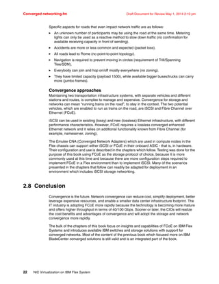 Converged networking.fm Draft Document for Review May 1, 2014 2:10 pm
22 NIC Virtualization on IBM Flex System
Specific aspects for roads that even impact network traffic are as follows:
򐂰 An unknown number of participants may be using the road at the same time. Metering
lights can only be used as a reactive method to slow down traffic (no confirmation for
available receiving capacity in front of sending).
򐂰 Accidents are more or less common and expected (packet loss).
򐂰 All roads lead to Rome (no point-to-point topology).
򐂰 Navigation is required to prevent moving in circles (requirement of Trill/Spanning
Tree/SDN).
򐂰 Everybody can join and hop on/off mostly everywhere (no zoning).
򐂰 They have limited capacity (payload 1500), while available bigger buses/trucks can carry
more (jumbo frames).
Convergence approaches
Maintaining two transportation infrastructure systems, with separate vehicles and different
stations and routes, is complex to manage and expensive. Convergence for storage and
networks can mean “running trains on the road”, to stay in the context. The two potential
vehicles, which are enabled to run as trains on the road, are iSCSI and Fibre Channel over
Ethernet (FCoE).
iSCSI can be used in existing (lossy) and new (lossless) Ethernet infrastructure, with different
performance characteristics. However, FCoE requires a lossless converged enhanced
Ethernet network and it relies on additional functionality known from Fibre Channel (for
example, nameserver, zoning).
The Emulex CNA (Converged Network Adapters) which are used in compute nodes in the
Flex chassis can support either iSCSI or FCoE in their onboard ASIC - that is, in hardware.
Their configuration and use is described in the chapters which follow. Testing was done for the
purpose of this book using FCoE as the storage protocol of choice, because it is more
commonly used at this time and because there are more configuration steps required to
implement FCoE in a Flex environment than to implement iSCSI. Many of the scenarios
presented in the chapters that follow can readily be adapted for deployment in an
environment which includes iSCSI storage networking.
2.8 Conclusion
Convergence is the future. Network convergence can reduce cost, simplify deployment, better
leverage expensive resources, and enable a smaller data center infrastructure footprint. The
IT industry is adopting FCoE more rapidly because the technology is becoming more mature
and offers higher throughput in terms of 40/100 Gbps. Sooner or later, the CIOs will realize
the cost benefits and advantages of convergence and will adopt the storage and network
convergence more rapidly.
The bulk of the chapters of this book focus on insights and capabilities of FCoE on IBM Flex
Systems and introduces available IBM switches and storage solutions with support for
converged networks. Most of the content of the previous book which focused more on IBM
BladeCenter converged solutions is still valid and is an integrated part of the book.
 