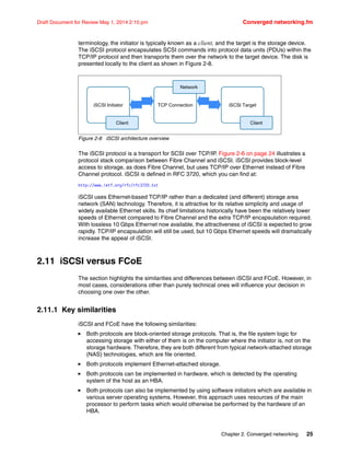 Chapter 2. Converged networking 25
Draft Document for Review May 1, 2014 2:10 pm Converged networking.fm
terminology, the initiator is typically known as a client, and the target is the storage device.
The iSCSI protocol encapsulates SCSI commands into protocol data units (PDUs) within the
TCP/IP protocol and then transports them over the network to the target device. The disk is
presented locally to the client as shown in Figure 2-8.
Figure 2-8 iSCSI architecture overview
The iSCSI protocol is a transport for SCSI over TCP/IP. Figure 2-6 on page 24 illustrates a
protocol stack comparison between Fibre Channel and iSCSI. iSCSI provides block-level
access to storage, as does Fibre Channel, but uses TCP/IP over Ethernet instead of Fibre
Channel protocol. iSCSI is defined in RFC 3720, which you can find at:
http://www.ietf.org/rfc/rfc3720.txt
iSCSI uses Ethernet-based TCP/IP rather than a dedicated (and different) storage area
network (SAN) technology. Therefore, it is attractive for its relative simplicity and usage of
widely available Ethernet skills. Its chief limitations historically have been the relatively lower
speeds of Ethernet compared to Fibre Channel and the extra TCP/IP encapsulation required.
With lossless 10 Gbps Ethernet now available, the attractiveness of iSCSI is expected to grow
rapidly. TCP/IP encapsulation will still be used, but 10 Gbps Ethernet speeds will dramatically
increase the appeal of iSCSI.
2.11 iSCSI versus FCoE
The section highlights the similarities and differences between iSCSI and FCoE. However, in
most cases, considerations other than purely technical ones will influence your decision in
choosing one over the other.
2.11.1 Key similarities
iSCSI and FCoE have the following similarities:
򐂰 Both protocols are block-oriented storage protocols. That is, the file system logic for
accessing storage with either of them is on the computer where the initiator is, not on the
storage hardware. Therefore, they are both different from typical network-attached storage
(NAS) technologies, which are file oriented.
򐂰 Both protocols implement Ethernet-attached storage.
򐂰 Both protocols can be implemented in hardware, which is detected by the operating
system of the host as an HBA.
򐂰 Both protocols can also be implemented by using software initiators which are available in
various server operating systems. However, this approach uses resources of the main
processor to perform tasks which would otherwise be performed by the hardware of an
HBA.
iSCSI Initiator
Client
TCP Connection iSCSI Target
Client
Network
 
