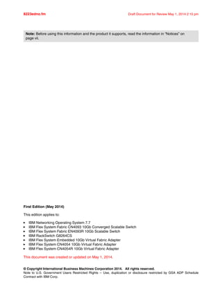 © Copyright International Business Machines Corporation 2014. All rights reserved.
Note to U.S. Government Users Restricted Rights -- Use, duplication or disclosure restricted by GSA ADP Schedule
Contract with IBM Corp.
8223edno.fm Draft Document for Review May 1, 2014 2:10 pm
First Edition (May 2014)
This edition applies to:
򐂰 IBM Networking Operating System 7.7
򐂰 IBM Flex System Fabric CN4093 10Gb Converged Scalable Switch
򐂰 IBM Flex System Fabric EN4093R 10Gb Scalable Switch
򐂰 IBM RackSwitch G8264CS
򐂰 IBM Flex System Embedded 10Gb Virtual Fabric Adapter
򐂰 IBM Flex System CN4054 10Gb Virtual Fabric Adapter
򐂰 IBM Flex System CN4054R 10Gb Virtual Fabric Adapter
This document was created or updated on May 1, 2014.
Note: Before using this information and the product it supports, read the information in “Notices” on
page vii.
 