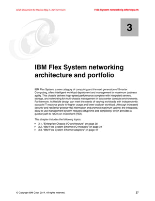 © Copyright IBM Corp. 2014. All rights reserved. 27
Draft Document for Review May 1, 2014 2:10 pm Flex System networking offerings.fm
Chapter 3. IBM Flex System networking
architecture and portfolio
IBM Flex System, a new category of computing and the next generation of Smarter
Computing, offers intelligent workload deployment and management for maximum business
agility. This chassis delivers high-speed performance complete with integrated servers,
storage, and networking for multi-chassis management in data center compute environments.
Furthermore, its flexible design can meet the needs of varying workloads with independently
scalable IT resource pools for higher usage and lower cost per workload. Although increased
security and resiliency protect vital information and promote maximum uptime, the integrated,
easy-to-use management system reduces setup time and complexity, which provides a
quicker path to return on investment (ROI).
This chapter includes the following topics:
򐂰 3.1, “Enterprise Chassis I/O architecture” on page 28
򐂰 3.2, “IBM Flex System Ethernet I/O modules” on page 31
򐂰 3.3, “IBM Flex System Ethernet adapters” on page 47
3
 