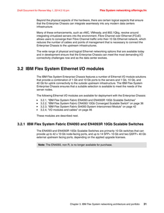 Chapter 3. IBM Flex System networking architecture and portfolio 31
Draft Document for Review May 1, 2014 2:10 pm Flex System networking offerings.fm
Beyond the physical aspects of the hardware, there are certain logical aspects that ensure
that the Enterprise Chassis can integrate seamlessly into any modern data centers
infrastructure.
Many of these enhancements, such as vNIC, VMready, and 802.1Qbg, revolve around
integrating virtualized servers into the environment. Fibre Channel over Ethernet (FCoE)
allows users to converge their Fibre Channel traffic onto their 10 Gb Ethernet network, which
reduces the number of cables and points of management that is necessary to connect the
Enterprise Chassis to the upstream infrastructures.
The wide range of physical and logical Ethernet networking options that are available today
and in development ensure that the Enterprise Chassis can meet the most demanding I/O
connectivity challenges now and as the data center evolves.
3.2 IBM Flex System Ethernet I/O modules
The IBM Flex System Enterprise Chassis features a number of Ethernet I/O module solutions
that provide a combination of 1 Gb and 10 Gb ports to the servers and 1 Gb, 10 Gb, and
40 Gb for uplink connectivity to the outside upstream infrastructure. The IBM Flex System
Enterprise Chassis ensures that a suitable selection is available to meet the needs of the
server nodes.
The following Ethernet I/O modules are available for deployment with the Enterprise Chassis:
򐂰 3.2.1, “IBM Flex System Fabric EN4093 and EN4093R 10Gb Scalable Switches”
򐂰 3.2.2, “IBM Flex System Fabric CN4093 10Gb Converged Scalable Switch” on page 36
򐂰 3.2.3, “IBM Flex System Fabric SI4093 System Interconnect Module” on page 42
򐂰 3.2.4, “I/O modules and cables” on page 46
These modules are described next.
3.2.1 IBM Flex System Fabric EN4093 and EN4093R 10Gb Scalable Switches
The EN4093 and EN4093R 10Gb Scalable Switches are primarily 10 Gb switches that can
provide up to 42 x 10 Gb node-facing ports, and up to 14 SFP+ 10 Gb and two QSFP+ 40 Gb
external upstream facing ports, depending on the applied upgrade licenses.
Note: The EN4093, non R, is no longer available for purchase.
 