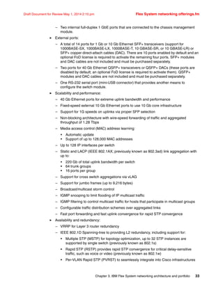 Chapter 3. IBM Flex System networking architecture and portfolio 33
Draft Document for Review May 1, 2014 2:10 pm Flex System networking offerings.fm
– Two internal full-duplex 1 GbE ports that are connected to the chassis management
module.
򐂰 External ports:
– A total of 14 ports for 1 Gb or 10 Gb Ethernet SFP+ transceivers (support for
1000BASE-SX, 1000BASE-LX, 1000BASE-T, 10 GBASE-SR, or 10 GBASE-LR) or
SFP+ copper direct-attach cables (DAC). There are 10 ports enabled by default and an
optional FoD license is required to activate the remaining four ports. SFP+ modules
and DAC cables are not included and must be purchased separately.
– Two ports for 40 Gb Ethernet QSFP+ transceivers or QSFP+ DACs (these ports are
disabled by default; an optional FoD license is required to activate them). QSFP+
modules and DAC cables are not included and must be purchased separately.
– One RS-232 serial port (mini-USB connector) that provides another means to
configure the switch module.
򐂰 Scalability and performance:
– 40 Gb Ethernet ports for extreme uplink bandwidth and performance
– Fixed-speed external 10 Gb Ethernet ports to use 10 Gb core infrastructure
– Support for 1G speeds on uplinks via proper SFP selection
– Non-blocking architecture with wire-speed forwarding of traffic and aggregated
throughput of 1.28 Tbps
– Media access control (MAC) address learning:
• Automatic update
• Support of up to 128,000 MAC addresses
– Up to 128 IP interfaces per switch
– Static and LACP (IEEE 802.1AX; previously known as 802.3ad) link aggregation with
up to:
• 220 Gb of total uplink bandwidth per switch
• 64 trunk groups
• 16 ports per group
– Support for cross switch aggregations via vLAG
– Support for jumbo frames (up to 9,216 bytes)
– Broadcast/multicast storm control
– IGMP snooping to limit flooding of IP multicast traffic
– IGMP filtering to control multicast traffic for hosts that participate in multicast groups
– Configurable traffic distribution schemes over aggregated links
– Fast port forwarding and fast uplink convergence for rapid STP convergence
򐂰 Availability and redundancy:
– VRRP for Layer 3 router redundancy
– IEEE 802.1D Spanning-tree to providing L2 redundancy, including support for:
• Multiple STP (MSTP) for topology optimization, up to 32 STP instances are
supported by single switch (previously known as 802.1s)
• Rapid STP (RSTP) provides rapid STP convergence for critical delay-sensitive
traffic, such as voice or video (previously known as 802.1w)
• Per-VLAN Rapid STP (PVRST) to seamlessly integrate into Cisco infrastructures
 