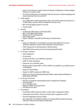 Flex System networking offerings.fm Draft Document for Review May 1, 2014 2:10 pm
34 NIC Virtualization on IBM Flex System
– Layer 2 Trunk Failover to support active and standby configurations of network adapter
that team on compute nodes
– Hot Links provides basic link redundancy with fast recovery for network topologies that
require Spanning Tree to be turned off
򐂰 VLAN support:
– Up to 4095 active VLANs supported per switch, with VLAN numbers that range from 1
to 4094 (4095 is used for internal management functions only)
– 802.1Q VLAN tagging support on all ports
– Private VLANs
򐂰 Security:
– VLAN-based, MAC-based, and IP-based ACLs
– 802.1x port-based authentication
– Multiple user IDs and passwords
– User access control
– Radius, TACACS+, and LDAP authentication and authorization
򐂰 QoS:
– Support for IEEE 802.1p, IP ToS/DSCP, and ACL-based (MAC/IP source and
destination addresses, VLANs) traffic classification and processing
– Traffic shaping and re-marking based on defined policies
– Eight WRR priority queues per port for processing qualified traffic
򐂰 IP v4 Layer 3 functions:
– Host management
– IP forwarding
– IP filtering with ACLs, up to 896 ACLs supported
– VRRP for router redundancy
– Support for up to 128 static routes
– Routing protocol support (RIP v1, RIP v2, OSPF v2, and BGP-4), up to 2048 entries in
a routing table
– Support for DHCP Relay
– Support for IGMP snooping and IGMP relay
– Support for Protocol Independent Multicast (PIM) in Sparse Mode (PIM-SM) and
Dense Mode (PIM-DM).
򐂰 IP v6 Layer 3 functions:
– IPv6 host management (except default switch management IP address)
– IPv6 forwarding
– Up to 128 static routes
– Support of OSPF v3 routing protocol
– IPv6 filtering with ACLs
򐂰 Virtualization:
– Virtual NICs (vNICs): Ethernet, iSCSI, or FCoE traffic is supported on vNICs
– Unified fabric ports (UFPs): Ethernet or FCoE traffic is supported on UFPs
– Virtual link aggregation groups (vLAGs)
– 802.1Qbg Edge Virtual Bridging (EVB) is an emerging IEEE standard for allowing
networks to become virtual machine (VM)-aware.
 