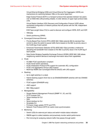 Chapter 3. IBM Flex System networking architecture and portfolio 35
Draft Document for Review May 1, 2014 2:10 pm Flex System networking offerings.fm
Virtual Ethernet Bridging (VEB) and Virtual Ethernet Port Aggregator (VEPA) are
mechanisms for switching between VMs on the same hypervisor.
Edge Control Protocol (ECP) is a transport protocol that operates between two peers
over an IEEE 802 LAN providing reliable, in-order delivery of upper layer protocol data
units.
Virtual Station Interface (VSI) Discovery and Configuration Protocol (VDP) allows
centralized configuration of network policies that will persist with the VM, independent
of its location.
EVB Type-Length-Value (TLV) is used to discover and configure VEPA, ECP, and VDP.
– VMready
– Switch partitioning (SPAR)
򐂰 Converged Enhanced Ethernet:
– Priority-Based Flow Control (PFC) (IEEE 802.1Qbb) extends 802.3x standard flow
control to allow the switch to pause traffic that is based on the 802.1p priority value in
the VLAN tag of each packet.
– Enhanced Transmission Selection (ETS) (IEEE 802.1Qaz) provides a method for
allocating link bandwidth that is based on the 802.1p priority value in the VLAN tag of
each packet.
– Data Center Bridging Capability Exchange Protocol (DCBX) (IEEE 802.1AB) allows
neighboring network devices to exchange information about their capabilities.
򐂰 FCoE:
– FC-BB5 FCoE specification compliant
– FCoE transit switch operations
– FCoE Initialization Protocol (FIP) support for automatic ACL configuration
– FCoE Link Aggregation Group (LAG) support
– Multi-hop RDMA over Converged Ethernet (RoCE) with LAG support
򐂰 Stacking:
– Up to eight switches in a stack
– Hybrid stacking support (from two to six EN4093/EN4093R switches with two CN4093
switches)
– FCoE support (EN4093R only)
– vNIC support
– 802.1Qbg support
򐂰 Manageability:
– Simple Network Management Protocol (SNMP V1, V2, and V3)
– HTTP browser GUI
– Telnet interface for CLI
– SSH
– Serial interface for CLI
– Scriptable CLI
– Firmware image update (TFTP and FTP)
– Network Time Protocol (NTP) for switch clock synchronization
򐂰 Monitoring:
– Switch LEDs for external port status and switch module status indication
– RMON agent to collect statistics and proactively monitor switch performance
– Port mirroring for analyzing network traffic that passes through switch
 
