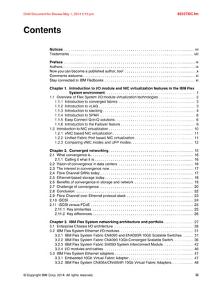 © Copyright IBM Corp. 2014. All rights reserved. iii
Draft Document for Review May 1, 2014 2:10 pm 8223TOC.fm
Contents
Notices . . . . . . . . . . . . . . . . . . . . . . . . . . . . . . . . . . . . . . . . . . . . . . . . . . . . . . . . . . . . . . . . . vii
Trademarks . . . . . . . . . . . . . . . . . . . . . . . . . . . . . . . . . . . . . . . . . . . . . . . . . . . . . . . . . . . . . viii
Preface . . . . . . . . . . . . . . . . . . . . . . . . . . . . . . . . . . . . . . . . . . . . . . . . . . . . . . . . . . . . . . . . . ix
Authors. . . . . . . . . . . . . . . . . . . . . . . . . . . . . . . . . . . . . . . . . . . . . . . . . . . . . . . . . . . . . . . . . . ix
Now you can become a published author, too! . . . . . . . . . . . . . . . . . . . . . . . . . . . . . . . . . . . .x
Comments welcome. . . . . . . . . . . . . . . . . . . . . . . . . . . . . . . . . . . . . . . . . . . . . . . . . . . . . . . . xi
Stay connected to IBM Redbooks . . . . . . . . . . . . . . . . . . . . . . . . . . . . . . . . . . . . . . . . . . . . . xi
Chapter 1. Introduction to I/O module and NIC virtualization features in the IBM Flex
System environment. . . . . . . . . . . . . . . . . . . . . . . . . . . . . . . . . . . . . . . . . . . . . 1
1.1 Overview of Flex System I/O module virtualization technologies . . . . . . . . . . . . . . . . . . 2
1.1.1 Introduction to converged fabrics . . . . . . . . . . . . . . . . . . . . . . . . . . . . . . . . . . . . . . 3
1.1.2 Introduction to vLAG . . . . . . . . . . . . . . . . . . . . . . . . . . . . . . . . . . . . . . . . . . . . . . . . 3
1.1.3 Introduction to stacking . . . . . . . . . . . . . . . . . . . . . . . . . . . . . . . . . . . . . . . . . . . . . . 4
1.1.4 Introduction to SPAR . . . . . . . . . . . . . . . . . . . . . . . . . . . . . . . . . . . . . . . . . . . . . . . 6
1.1.5 Easy Connect Q-in-Q solutions. . . . . . . . . . . . . . . . . . . . . . . . . . . . . . . . . . . . . . . . 6
1.1.6 Introduction to the Failover feature . . . . . . . . . . . . . . . . . . . . . . . . . . . . . . . . . . . . . 9
1.2 Introduction to NIC virtualization . . . . . . . . . . . . . . . . . . . . . . . . . . . . . . . . . . . . . . . . . . 10
1.2.1 vNIC based NIC virtualization . . . . . . . . . . . . . . . . . . . . . . . . . . . . . . . . . . . . . . . . 11
1.2.2 Unified Fabric Port based NIC virtualization . . . . . . . . . . . . . . . . . . . . . . . . . . . . . 11
1.2.3 Comparing vNIC modes and UFP modes. . . . . . . . . . . . . . . . . . . . . . . . . . . . . . . 12
Chapter 2. Converged networking. . . . . . . . . . . . . . . . . . . . . . . . . . . . . . . . . . . . . . . . . . 15
2.1 What convergence is. . . . . . . . . . . . . . . . . . . . . . . . . . . . . . . . . . . . . . . . . . . . . . . . . . . 16
2.1.1 Calling it what it is . . . . . . . . . . . . . . . . . . . . . . . . . . . . . . . . . . . . . . . . . . . . . . . . . 16
2.2 Vision of convergence in data centers . . . . . . . . . . . . . . . . . . . . . . . . . . . . . . . . . . . . . 16
2.3 The interest in convergence now . . . . . . . . . . . . . . . . . . . . . . . . . . . . . . . . . . . . . . . . . 17
2.4 Fibre Channel SANs today . . . . . . . . . . . . . . . . . . . . . . . . . . . . . . . . . . . . . . . . . . . . . . 17
2.5 Ethernet-based storage today. . . . . . . . . . . . . . . . . . . . . . . . . . . . . . . . . . . . . . . . . . . . 18
2.6 Benefits of convergence in storage and network . . . . . . . . . . . . . . . . . . . . . . . . . . . . . 19
2.7 Challenge of convergence . . . . . . . . . . . . . . . . . . . . . . . . . . . . . . . . . . . . . . . . . . . . . . 20
2.8 Conclusion . . . . . . . . . . . . . . . . . . . . . . . . . . . . . . . . . . . . . . . . . . . . . . . . . . . . . . . . . . 22
2.9 Fibre Channel over Ethernet protocol stack . . . . . . . . . . . . . . . . . . . . . . . . . . . . . . . . . 23
2.10 iSCSI . . . . . . . . . . . . . . . . . . . . . . . . . . . . . . . . . . . . . . . . . . . . . . . . . . . . . . . . . . . . . . 24
2.11 iSCSI versus FCoE . . . . . . . . . . . . . . . . . . . . . . . . . . . . . . . . . . . . . . . . . . . . . . . . . . . 25
2.11.1 Key similarities . . . . . . . . . . . . . . . . . . . . . . . . . . . . . . . . . . . . . . . . . . . . . . . . . . 25
2.11.2 Key differences . . . . . . . . . . . . . . . . . . . . . . . . . . . . . . . . . . . . . . . . . . . . . . . . . . 26
Chapter 3. IBM Flex System networking architecture and portfolio. . . . . . . . . . . . . . . 27
3.1 Enterprise Chassis I/O architecture . . . . . . . . . . . . . . . . . . . . . . . . . . . . . . . . . . . . . . . 28
3.2 IBM Flex System Ethernet I/O modules . . . . . . . . . . . . . . . . . . . . . . . . . . . . . . . . . . . . 31
3.2.1 IBM Flex System Fabric EN4093 and EN4093R 10Gb Scalable Switches . . . . . 31
3.2.2 IBM Flex System Fabric CN4093 10Gb Converged Scalable Switch. . . . . . . . . . 36
3.2.3 IBM Flex System Fabric SI4093 System Interconnect Module. . . . . . . . . . . . . . . 42
3.2.4 I/O modules and cables . . . . . . . . . . . . . . . . . . . . . . . . . . . . . . . . . . . . . . . . . . . . 46
3.3 IBM Flex System Ethernet adapters . . . . . . . . . . . . . . . . . . . . . . . . . . . . . . . . . . . . . . . 47
3.3.1 Embedded 10Gb Virtual Fabric Adapter . . . . . . . . . . . . . . . . . . . . . . . . . . . . . . . . 47
3.3.2 IBM Flex System CN4054/CN4054R 10Gb Virtual Fabric Adapters. . . . . . . . . . . 48
 