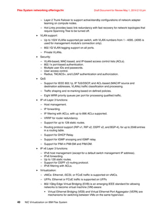 Flex System networking offerings.fm Draft Document for Review May 1, 2014 2:10 pm
40 NIC Virtualization on IBM Flex System
– Layer 2 Trunk Failover to support active/standby configurations of network adapter
teaming on compute nodes.
– Hot Links provides basic link redundancy with fast recovery for network topologies that
require Spanning Tree to be turned off.
򐂰 VLAN support:
– Up to 1024 VLANs supported per switch, with VLAN numbers from 1 - 4095. (4095 is
used for management module’s connection only).
– 802.1Q VLAN tagging support on all ports.
– Private VLANs.
򐂰 Security:
– VLAN-based, MAC-based, and IP-based access control lists (ACLs).
– 802.1x port-based authentication.
– Multiple user IDs and passwords.
– User access control.
– Radius, TACACS+, and LDAP authentication and authorization.
򐂰 QoS
– Support for IEEE 802.1p, IP ToS/DSCP, and ACL-based (MAC/IP source and
destination addresses, VLANs) traffic classification and processing.
– Traffic shaping and re-marking based on defined policies.
– Eight WRR priority queues per port for processing qualified traffic.
򐂰 IP v4 Layer 3 functions:
– Host management.
– IP forwarding.
– IP filtering with ACLs, with up to 896 ACLs supported.
– VRRP for router redundancy.
– Support for up to 128 static routes.
– Routing protocol support (RIP v1, RIP v2, OSPF v2, and BGP-4), for up to 2048 entries
in a routing table.
– Support for DHCP Relay.
– Support for IGMP snooping and IGMP relay.
– Support for PIM in PIM-SM and PIM-DM.
򐂰 IP v6 Layer 3 functions:
– IPv6 host management (except for a default switch management IP address).
– IPv6 forwarding.
– Up to 128 static routes.
– Support for OSPF v3 routing protocol.
– IPv6 filtering with ACLs.
򐂰 Virtualization:
– vNICs: Ethernet, iSCSI, or FCoE traffic is supported on vNICs.
– UFPs: Ethernet or FCoE traffic is supported on UFPs
– 802.1Qbg Edge Virtual Bridging (EVB) is an emerging IEEE standard for allowing
networks to become virtual machine (VM)-aware:
• Virtual Ethernet Bridging (VEB) and Virtual Ethernet Port Aggregator (VEPA) are
mechanisms for switching between VMs on the same hypervisor.
 
