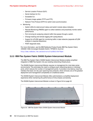 Flex System networking offerings.fm Draft Document for Review May 1, 2014 2:10 pm
42 NIC Virtualization on IBM Flex System
– Service Location Protocol (SLP).
– Serial interface for CLI.
– Scriptable CLI.
– Firmware image update (TFTP and FTP).
– Network Time Protocol (NTP) for switch clock synchronization.
򐂰 Monitoring
– Switch LEDs for external port status and switch module status indication.
– Remote Monitoring (RMON) agent to collect statistics and proactively monitor switch
performance.
– Port mirroring for analyzing network traffic that passes through a switch.
– Change tracking and remote logging with syslog feature.
– Support for sFLOW agent for monitoring traffic in data networks (separate sFLOW
analyzer is required elsewhere).
– POST diagnostic tests.
For more information, see the IBM Redbooks Product Guide IBM Flex System Fabric
CN4093 10Gb Converged Scalable Switch, TIPS0910, found at:
http://www.redbooks.ibm.com/abstracts/tips0910.html?Open
3.2.3 IBM Flex System Fabric SI4093 System Interconnect Module
The IBM Flex System Fabric SI4093 System Interconnect Module enables simplified
integration of IBM Flex System into your existing networking infrastructure.
The SI4093 System Interconnect Module requires no management for most data center
environments. This eliminates the need to configure each networking device or individual
ports, which reduces the number of management points. It provides a low latency, loop-free
interface that does not rely upon spanning tree protocols, which removes one of the greatest
deployment and management complexities of a traditional switch.
The SI4093 System Interconnect Module offers administrators a simplified deployment
experience while maintaining the performance of intra-chassis connectivity.
The SI4093 System Interconnect Module is shown in Figure 3-6 on page 42.
Figure 3-6 IBM Flex System Fabric SI4093 System Interconnect Module
 