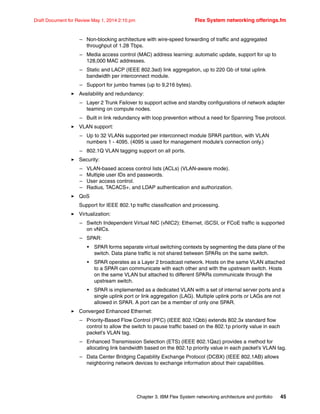 Chapter 3. IBM Flex System networking architecture and portfolio 45
Draft Document for Review May 1, 2014 2:10 pm Flex System networking offerings.fm
– Non-blocking architecture with wire-speed forwarding of traffic and aggregated
throughput of 1.28 Tbps.
– Media access control (MAC) address learning: automatic update, support for up to
128,000 MAC addresses.
– Static and LACP (IEEE 802.3ad) link aggregation, up to 220 Gb of total uplink
bandwidth per interconnect module.
– Support for jumbo frames (up to 9,216 bytes).
򐂰 Availability and redundancy:
– Layer 2 Trunk Failover to support active and standby configurations of network adapter
teaming on compute nodes.
– Built in link redundancy with loop prevention without a need for Spanning Tree protocol.
򐂰 VLAN support:
– Up to 32 VLANs supported per interconnect module SPAR partition, with VLAN
numbers 1 - 4095. (4095 is used for management module’s connection only.)
– 802.1Q VLAN tagging support on all ports.
򐂰 Security:
– VLAN-based access control lists (ACLs) (VLAN-aware mode).
– Multiple user IDs and passwords.
– User access control.
– Radius, TACACS+, and LDAP authentication and authorization.
򐂰 QoS
Support for IEEE 802.1p traffic classification and processing.
򐂰 Virtualization:
– Switch Independent Virtual NIC (vNIC2): Ethernet, iSCSI, or FCoE traffic is supported
on vNICs.
– SPAR:
• SPAR forms separate virtual switching contexts by segmenting the data plane of the
switch. Data plane traffic is not shared between SPARs on the same switch.
• SPAR operates as a Layer 2 broadcast network. Hosts on the same VLAN attached
to a SPAR can communicate with each other and with the upstream switch. Hosts
on the same VLAN but attached to different SPARs communicate through the
upstream switch.
• SPAR is implemented as a dedicated VLAN with a set of internal server ports and a
single uplink port or link aggregation (LAG). Multiple uplink ports or LAGs are not
allowed in SPAR. A port can be a member of only one SPAR.
򐂰 Converged Enhanced Ethernet:
– Priority-Based Flow Control (PFC) (IEEE 802.1Qbb) extends 802.3x standard flow
control to allow the switch to pause traffic based on the 802.1p priority value in each
packet’s VLAN tag.
– Enhanced Transmission Selection (ETS) (IEEE 802.1Qaz) provides a method for
allocating link bandwidth based on the 802.1p priority value in each packet’s VLAN tag.
– Data Center Bridging Capability Exchange Protocol (DCBX) (IEEE 802.1AB) allows
neighboring network devices to exchange information about their capabilities.
 