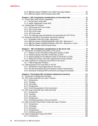 8223TOC.fm Draft Document for Review May 1, 2014 2:10 pm
iv NIC Virtualization on IBM Flex System
3.3.3 IBM Flex System CN4022 2-port 10Gb Converged Adapter . . . . . . . . . . . . . . . . 50
3.3.4 IBM Flex System x222 Compute Node LOM . . . . . . . . . . . . . . . . . . . . . . . . . . . . 52
Chapter 4. NIC virtualization considerations on the switch side . . . . . . . . . . . . . . . . . 55
4.1 Virtual Fabric vNIC solution capabilities . . . . . . . . . . . . . . . . . . . . . . . . . . . . . . . . . . . . 56
4.1.1 Virtual Fabric mode vNIC . . . . . . . . . . . . . . . . . . . . . . . . . . . . . . . . . . . . . . . . . . . 57
4.1.2 Switch Independent mode vNIC . . . . . . . . . . . . . . . . . . . . . . . . . . . . . . . . . . . . . . 61
4.2 Unified Fabric Port feature . . . . . . . . . . . . . . . . . . . . . . . . . . . . . . . . . . . . . . . . . . . . . . 64
4.2.1 UFP Access and Trunk modes . . . . . . . . . . . . . . . . . . . . . . . . . . . . . . . . . . . . . . . 64
4.2.2 UFP Tunnel mode. . . . . . . . . . . . . . . . . . . . . . . . . . . . . . . . . . . . . . . . . . . . . . . . . 66
4.2.3 UFP FCoE mode. . . . . . . . . . . . . . . . . . . . . . . . . . . . . . . . . . . . . . . . . . . . . . . . . . 67
4.2.4 UFP Auto mode . . . . . . . . . . . . . . . . . . . . . . . . . . . . . . . . . . . . . . . . . . . . . . . . . . 68
4.2.5 The following rules and attributes are associated with UFP vPorts . . . . . . . . . . . 69
4.3 Compute node NIC to I/O module connectivity mapping . . . . . . . . . . . . . . . . . . . . . . . 70
4.3.1 Embedded 10Gb VFA (LoM) - Mezzanine 1. . . . . . . . . . . . . . . . . . . . . . . . . . . . . 71
4.3.2 IBM Flex System CN4054/CN4054R 10Gb VFA - Mezzanine 1. . . . . . . . . . . . . . 72
4.3.3 IBM Flex System CN4054/CN4054R 10Gb VFA - Mezzanine 1 and 2. . . . . . . . . 72
4.3.4 IBM Flex System x222 Compute Node. . . . . . . . . . . . . . . . . . . . . . . . . . . . . . . . . 73
Chapter 5. NIC virtualization considerations on the server side. . . . . . . . . . . . . . . . . 75
5.1 Introduction to enabling Virtual NICs on the server. . . . . . . . . . . . . . . . . . . . . . . . . . . . 76
5.1.1 Getting in to the virtual NIC configuration section of UEFI . . . . . . . . . . . . . . . . . . 76
5.1.2 Initially enabling virtual NIC functionality via UEFI . . . . . . . . . . . . . . . . . . . . . . . . 85
5.1.3 Special settings for the different modes of virtual NIC via UEFI . . . . . . . . . . . . . . 86
5.1.4 Setting the Emulex virtual NIC settings back to factory default. . . . . . . . . . . . . . . 91
5.2 Other methods for configuring virtual NICs on the server . . . . . . . . . . . . . . . . . . . . . . . 92
5.2.1 FSM Configuration Patterns . . . . . . . . . . . . . . . . . . . . . . . . . . . . . . . . . . . . . . . . . 92
5.3 Utilizing physical and virtual NICs in the OS . . . . . . . . . . . . . . . . . . . . . . . . . . . . . . . . 115
5.3.1 Introduction to teaming/bonding on the server . . . . . . . . . . . . . . . . . . . . . . . . . . 115
5.3.2 OS side teaming/bonding and upstream network requirements . . . . . . . . . . . . . 122
5.3.3 Discussion of physical NIC connections and logical enumeration . . . . . . . . . . . 128
Chapter 6. Flex System NIC virtulization deployment scenarios . . . . . . . . . . . . . . . . 133
6.1 Introduction to deployment examples . . . . . . . . . . . . . . . . . . . . . . . . . . . . . . . . . . . . . 134
6.2 UFP mode virtual NIC and Layer 2 Failover . . . . . . . . . . . . . . . . . . . . . . . . . . . . . . . . 137
6.2.1 Components . . . . . . . . . . . . . . . . . . . . . . . . . . . . . . . . . . . . . . . . . . . . . . . . . . . . 137
6.2.2 Topology . . . . . . . . . . . . . . . . . . . . . . . . . . . . . . . . . . . . . . . . . . . . . . . . . . . . . . . 137
6.2.3 Use Cases . . . . . . . . . . . . . . . . . . . . . . . . . . . . . . . . . . . . . . . . . . . . . . . . . . . . . 139
6.2.4 Configuration. . . . . . . . . . . . . . . . . . . . . . . . . . . . . . . . . . . . . . . . . . . . . . . . . . . . 139
6.2.5 Confirming operation of the environment . . . . . . . . . . . . . . . . . . . . . . . . . . . . . . 144
6.3 UFP mode virtual NIC with vLAG and FCoE. . . . . . . . . . . . . . . . . . . . . . . . . . . . . . . . 149
6.3.1 Components . . . . . . . . . . . . . . . . . . . . . . . . . . . . . . . . . . . . . . . . . . . . . . . . . . . . 149
6.3.2 Topology . . . . . . . . . . . . . . . . . . . . . . . . . . . . . . . . . . . . . . . . . . . . . . . . . . . . . . . 149
6.3.3 Use cases . . . . . . . . . . . . . . . . . . . . . . . . . . . . . . . . . . . . . . . . . . . . . . . . . . . . . . 150
6.3.4 Configuration. . . . . . . . . . . . . . . . . . . . . . . . . . . . . . . . . . . . . . . . . . . . . . . . . . . . 150
6.3.5 Confirming operation of the environment . . . . . . . . . . . . . . . . . . . . . . . . . . . . . . 158
6.4 pNIC and vNIC Virtual Fabric modes with Layer 2 Failover . . . . . . . . . . . . . . . . . . . . 163
6.4.1 Components . . . . . . . . . . . . . . . . . . . . . . . . . . . . . . . . . . . . . . . . . . . . . . . . . . . . 164
6.4.2 Topologies . . . . . . . . . . . . . . . . . . . . . . . . . . . . . . . . . . . . . . . . . . . . . . . . . . . . . 164
6.4.3 Use cases . . . . . . . . . . . . . . . . . . . . . . . . . . . . . . . . . . . . . . . . . . . . . . . . . . . . . . 165
6.4.4 Configurations. . . . . . . . . . . . . . . . . . . . . . . . . . . . . . . . . . . . . . . . . . . . . . . . . . . 166
6.4.5 Verifying operation . . . . . . . . . . . . . . . . . . . . . . . . . . . . . . . . . . . . . . . . . . . . . . . 180
6.5 Switch Independent mode with SPAR . . . . . . . . . . . . . . . . . . . . . . . . . . . . . . . . . . . . 189
6.5.1 Components . . . . . . . . . . . . . . . . . . . . . . . . . . . . . . . . . . . . . . . . . . . . . . . . . . . . 189
 