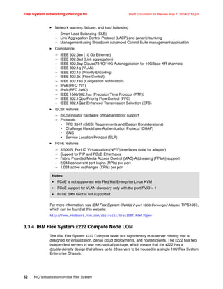 Flex System networking offerings.fm Draft Document for Review May 1, 2014 2:10 pm
52 NIC Virtualization on IBM Flex System
򐂰 Network teaming, failover, and load balancing
– Smart Load Balancing (SLB)
– Link Aggregation Control Protocol (LACP) and generic trunking
– Management using Broadcom Advanced Control Suite management application
򐂰 Compliance
– IEEE 802.3ae (10 Gb Ethernet)
– IEEE 802.3ad (Link aggregation)
– IEEE 802.3ap Clause73 1G/10G Autonegotiation for 10GBase-KR channels
– IEEE 802.1q (VLAN)
– IEEE 802.1p (Priority Encoding)
– IEEE 802.3x (Flow Control)
– IEEE 802.1au (Congestion Notification)
– IPv4 (RFQ 791)
– IPv6 (RFC 2460)
– IEEE 1588/802.1as (Precision Time Protocol (PTP))
– IEEE 802.1Qbb Priority Flow Control (PFC)
– IEEE 802.1Qaz Enhanced Transmission Selection (ETS)
򐂰 iSCSI features
– iSCSI initiator hardware offload and boot support
– Protocols
• RFC 3347 (iSCSI Requirements and Design Considerations)
• Challenge Handshake Authentication Protocol (CHAP)
• iSNS
• Service Location Protocol (SLP)
򐂰 FCoE features
– 3,500 N_Port ID Virtualization (NPIV) interfaces (total for adapter)
– Support for FIP and FCoE Ethertypes
– Fabric Provided Media Access Control (MAC) Addressing (FPMA) support
– 2,048 concurrent port logins (RPIs) per port
– 1,024 active exchanges (XRIs) per port
For more information, see IBM Flex System CN4022 2-port 10Gb Converged Adapter, TIPS1087,
which can be found at this website:
http://www.redbooks.ibm.com/abstracts/tips1087.html?Open
3.3.4 IBM Flex System x222 Compute Node LOM
The IBM Flex System x222 Compute Node is a high-density dual-server offering that is
designed for virtualization, dense cloud deployments, and hosted clients. The x222 has two
independent servers in one mechanical package, which means that the x222 has a
double-density design that allows up to 28 servers to be housed in a single 10U Flex System
Enterprise Chassis.
Notes:
򐂰 FCoE is not supported with Red Hat Enterprise Linux KVM
򐂰 FCoE support for VLAN discovery only with the port PVID = 1
򐂰 FCoE SAN boot is not supported
 