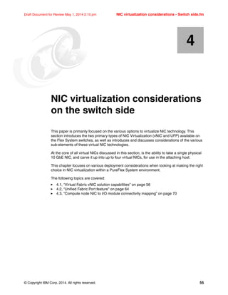 © Copyright IBM Corp. 2014. All rights reserved. 55
Draft Document for Review May 1, 2014 2:10 pm NIC virtualization considerations - Switch side.fm
Chapter 4. NIC virtualization considerations
on the switch side
This paper is primarily focused on the various options to virtualize NIC technology. This
section introduces the two primary types of NIC Virtualization (vNIC and UFP) available on
the Flex System switches, as well as introduces and discusses considerations of the various
sub-elements of these virtual NIC technologies.
At the core of all virtual NICs discussed in this section, is the ability to take a single physical
10 GbE NIC, and carve it up into up to four virtual NICs, for use in the attaching host.
This chapter focuses on various deployment considerations when looking at making the right
choice in NIC virtualization within a PureFlex System environment.
The following topics are covered:
򐂰 4.1, “Virtual Fabric vNIC solution capabilities” on page 56
򐂰 4.2, “Unified Fabric Port feature” on page 64
򐂰 4.3, “Compute node NIC to I/O module connectivity mapping” on page 70
4
 