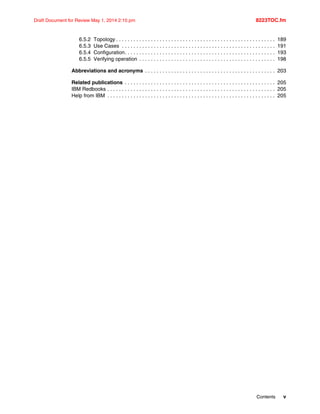 Contents v
Draft Document for Review May 1, 2014 2:10 pm 8223TOC.fm
6.5.2 Topology . . . . . . . . . . . . . . . . . . . . . . . . . . . . . . . . . . . . . . . . . . . . . . . . . . . . . . . 189
6.5.3 Use Cases . . . . . . . . . . . . . . . . . . . . . . . . . . . . . . . . . . . . . . . . . . . . . . . . . . . . . 191
6.5.4 Configuration. . . . . . . . . . . . . . . . . . . . . . . . . . . . . . . . . . . . . . . . . . . . . . . . . . . . 193
6.5.5 Verifying operation . . . . . . . . . . . . . . . . . . . . . . . . . . . . . . . . . . . . . . . . . . . . . . . 198
Abbreviations and acronyms . . . . . . . . . . . . . . . . . . . . . . . . . . . . . . . . . . . . . . . . . . . . . 203
Related publications . . . . . . . . . . . . . . . . . . . . . . . . . . . . . . . . . . . . . . . . . . . . . . . . . . . . 205
IBM Redbooks . . . . . . . . . . . . . . . . . . . . . . . . . . . . . . . . . . . . . . . . . . . . . . . . . . . . . . . . . . 205
Help from IBM . . . . . . . . . . . . . . . . . . . . . . . . . . . . . . . . . . . . . . . . . . . . . . . . . . . . . . . . . . 205
 