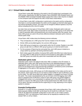 Chapter 4. NIC virtualization considerations on the switch side 57
Draft Document for Review May 1, 2014 2:10 pm NIC virtualization considerations - Switch side.fm
4.1.1 Virtual Fabric mode vNIC
Virtual Fabric mode vNIC depends on the switch in the I/O module bay to participate in the
vNIC process. Specifically, the IBM Flex System Fabric EN4093R 10Gb Scalable Switch and
the CN4093 10Gb Converged Scalable Switch support this mode. It also requires an adapter
on the Compute node that supports the vNIC Virtual Fabric mode feature.
In Virtual Fabric mode vNIC, configuration is performed on the switch and the configuration
information is communicated between the switch and the adapter so that both sides agree on
and enforce bandwidth controls. The mode can be changed to different speeds at any time
without reloading the OS or the I/O module.
As noted, there are two types of Virtual Fabric vNIC modes: Dedicated uplink mode and
Shared uplink mode. Both modes incorporate the concept of a vNIC group on the switch that
is used to associate vNICs and physical ports into virtual switches within the chassis. How
these vNIC groups are used is the primary difference between dedicated uplink mode and
shared uplink mode.
Virtual Fabric vNIC modes share the following common attributes:
򐂰 They conceptually are a vNIC group that must be created on the I/O module.
򐂰 Similar vNICs are bundled together into common vNIC groups.
򐂰 Each vNIC group is treated as a virtual switch within the I/O module. Packets in one vNIC
group can get only to a different vNIC group by going to an external switch/router.
򐂰 For the purposes of Spanning tree and packet flow, each vNIC group is treated as a
unique switch by upstream connecting switches/routers.
򐂰 Both modes support the addition of physical NICs (pNIC) (the NICs from nodes that are
not using vNIC) to vNIC groups for internal communication to other pNICs and vNICs in
that vNIC group, and share any uplink that is associated with that vNIC group.
Dedicated uplink mode
Dedicated uplink mode is the default mode when vNIC is enabled on the I/O module. In
dedicated uplink mode, each vNIC group must have its own dedicated physical or logical
(aggregation) uplink. In this mode, no more than one physical or logical uplink to a vNIC
group can be assigned and it assumed that high availability is achieved by some combination
of aggregation on the uplink or NIC teaming on the server.
In dedicated uplink mode, vNIC groups are VLAN-independent to the nodes and the rest of
the network, which means that you do not need to create VLANs for each VLAN that is used
by the nodes. The vNIC group takes each packet (tagged or untagged) and moves it through
the switch. This mode is accomplished by the use of a form of Q-in-Q tagging. Each vNIC
group is assigned some VLAN that is unique to each vNIC group. Any packet (tagged or
untagged) that comes in on a downstream or upstream port in that vNIC group has a tag
placed on it equal to the vNIC group VLAN. As that packet leaves the vNIC into the node or
out an uplink, that tag is removed and the original tag (or no tag, depending on the original
packet) is revealed.
Example Configuration
Example 4-1 on page 58 shows an example Virtual Fabric vNIC mode configuration. The
below example enables VLAN 4091 as the Outer Q-n-Q VLAN ID on vNIC port 1 the first
Index ID. By default the bandwidth configuration is set to 25% on all 4 Index numbers
equating to 100%. As noted above, these values can be adjusted as needed but not to
exceed 100% on all four Index’s.
 