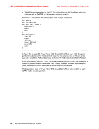 NIC virtualization considerations - Switch side.fm Draft Document for Review May 1, 2014 2:10 pm
60 NIC Virtualization on IBM Flex System
򐂰 TAGGING must be enabled on the EXT Port or PortChannel. All VLAN’s set within the
vnicgroup will be TAGGED to the upstream customer network.
Example 4-2 Virtual Fabric vNIC Shared Uplink mode example configuration
vnic enable
vnic uplink-share
vnic port INTA1 index 1
bandwidth 25
enable
exit
!
vnic vnicgroup 1
vlan 100
enable
failover
member INTA1.1
port EXT1
exit
!
In Figure 4-2 on page 61, Virtual Fabric vNIC Shared Uplink Mode uses vNIC Groups to
partition the vSwitch within the ESXi Host. Note that this is not specific to VMware and is
supported on all Intel Platform Operating Systems with the Emulex Virtual Fabric Adapter.
In this example vNIC Group1, 2, and 3 all share the same uplink port out of the I/O Module in
order to communicate with the network. vNIC Group4, however, utilizes a separate uplink
giving flexibility and control over physical connectivity into the network.
The biggest draw back to Virtual Fabric vNIC Shared Uplink Mode is the inability to apply
VLANs via the operating system.
 