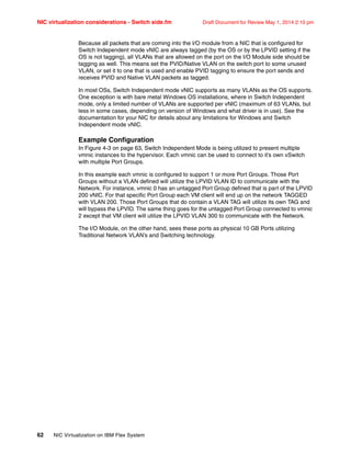 NIC virtualization considerations - Switch side.fm Draft Document for Review May 1, 2014 2:10 pm
62 NIC Virtualization on IBM Flex System
Because all packets that are coming into the I/O module from a NIC that is configured for
Switch Independent mode vNIC are always tagged (by the OS or by the LPVID setting if the
OS is not tagging), all VLANs that are allowed on the port on the I/O Module side should be
tagging as well. This means set the PVID/Native VLAN on the switch port to some unused
VLAN, or set it to one that is used and enable PVID tagging to ensure the port sends and
receives PVID and Native VLAN packets as tagged.
In most OSs, Switch Independent mode vNIC supports as many VLANs as the OS supports.
One exception is with bare metal Windows OS installations, where in Switch Independent
mode, only a limited number of VLANs are supported per vNIC (maximum of 63 VLANs, but
less in some cases, depending on version of Windows and what driver is in use). See the
documentation for your NIC for details about any limitations for Windows and Switch
Independent mode vNIC.
Example Configuration
In Figure 4-3 on page 63, Switch Independent Mode is being utilized to present multiple
vmnic instances to the hypervisor. Each vmnic can be used to connect to it’s own vSwitch
with multiple Port Groups.
In this example each vmnic is configured to support 1 or more Port Groups. Those Port
Groups without a VLAN defined will utilize the LPVID VLAN ID to communicate with the
Network. For instance, vmnic 0 has an untagged Port Group defined that is part of the LPVID
200 vNIC. For that specific Port Group each VM client will end up on the network TAGGED
with VLAN 200. Those Port Groups that do contain a VLAN TAG will utilize its own TAG and
will bypass the LPVID. The same thing goes for the untagged Port Group connected to vmnic
2 except that VM client will utilize the LPVID VLAN 300 to communicate with the Network.
The I/O Module, on the other hand, sees these ports as physical 10 GB Ports utilizing
Traditional Network VLAN’s and Switching technology.
 
