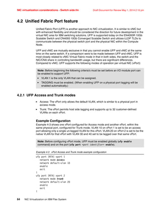 NIC virtualization considerations - Switch side.fm Draft Document for Review May 1, 2014 2:10 pm
64 NIC Virtualization on IBM Flex System
4.2 Unified Fabric Port feature
Unified Fabric Port (UFP) is another approach to NIC virtualization. It is similar to vNIC but
with enhanced flexibility and should be considered the direction for future development in the
virtual NIC area for IBM switching solutions. UFP is supported today on the EN4093R 10Gb
Scalable Switch and CN4093 10Gb Converged Scalable Switch and utilizes LLDP TLDs to
communicate between the physical switch port and the physical NIC within the Compute
Node.
UFP and vNIC are mutually exclusive in that you cannot enable UFP and vNIC at the same
time on the same switch. If a comparison were to be made between UFP and vNIC, UFP is
most closely related to vNIC Virtual Fabric mode in that in both sides, the switch and the
NIC/CNA share in controlling bandwidth usage, but there are significant differences.
Compared to vNIC, UFP supports the following modes of operation per virtual NIC (vPort):
4.2.1 UFP Access and Trunk modes
򐂰 Access: The vPort only allows the default VLAN, which is similar to a physical port in
access mode.
򐂰 Trunk: The vPort permits host side tagging and supports up to 32 customer-defined
VLANs on each vPort.
Example Configuration
Example 4-3 shows one vPort configured for Access mode and another vPort, within the
same physical port, configured for Trunk mode. VLAN 10 on vPort 1 is set to be an access
port allowing only a single un-tagged VLAN for this vPort. VLAN 20 on vPort 2 is set to be the
native VLAN for that vPort with VLAN 30 and 40 set to be tagged over that same vPort.
Example 4-3 vPort Access and Trunk mode example configuration
ufp port INTA1 vport 1
network mode access
network default-vlan 10
enable
exit
!
ufp port INTA1 vport 2
network mode trunk
network default-vlan 20
enable
exit
!
Note: Before beginning the following criteria’s must be set before an I/O module port can
be enabled to support UFP:
򐂰 VLAN 1 is the only VLAN that can be assigned.
򐂰 TAGGING must be enabled. (When enabling UFP on a physical port tagging will be
enabled automatically.)
Note: Before configuring vPort mode, UFP must be enabled globally (ufp enable
command) and on the port (ufp port port identifier enable).
 