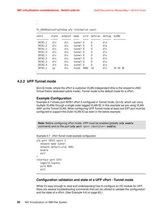 NIC virtualization considerations - Switch side.fm Draft Document for Review May 1, 2014 2:10 pm
66 NIC Virtualization on IBM Flex System
.
.
PF_CN4093a(config)#show ufp information vport
-------------------------------------------------------------------
vPort state evbprof mode svid defvlan deftag VLANs
--------- ----- ------- ---- ---- ------- ------ ---------
INTA1.1 dis dis tunnel 0 0 dis
INTA1.2 dis dis tunnel 0 0 dis
INTA1.3 dis dis tunnel 0 0 dis
INTA1.4 dis dis tunnel 0 0 dis
INTA2.1 dis dis tunnel 0 0 dis
INTA2.2 dis dis tunnel 0 0 dis
INTA2.3 dis dis tunnel 0 0 dis
INTA2.4 dis dis tunnel 0 0 dis
INTA3.1 up dis trunk 4002 10 dis 10 20 30
.
4.2.2 UFP Tunnel mode
Q-in-Q mode, where the vPort is customer VLAN-independent (this is the closest to vNIC
Virtual Fabric dedicated uplink mode). Tunnel mode is the default mode for a vPort.
Example Configuration
Example 4-7 shows port INTA1 vPort 3 configured in Tunnel mode, Q-n-Q, which can carry
multiple VLANs through a single outer tagged VLAN ID. In this example we are using VLAN
4091 as the Tunnel VLAN. When configuring UFP Tunnel mode at least one EXT port must be
configured to support the Outer VLAN ID as seen in the below example.
Example 4-7 vPort Tunnel mode example configuration
ufp port INTA1 vport 3
network mode tunnel
network default-vlan 4091
enable
exit
!
interface port EXT1
tagpvid-ingress
pvid 4091
exit
Configuration validation and state of a UFP vPort - Tunnel mode
While it’s easy enough to read and understanding how to configure an I/O module for UFP,
there are several troubleshooting commands that can be utilized to validate the configuration
and the state of a vPort. (See Example 4-6 on page 65.)
Note: Before configuring vPort mode, UFP must be enabled globally (ufp enable
command) and on the port (ufp port port identifier enable).
 