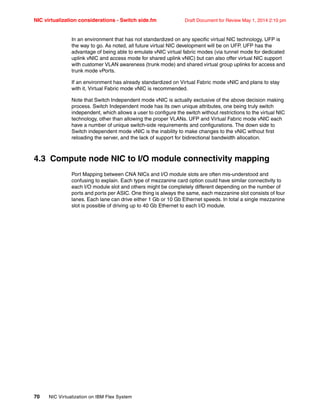 NIC virtualization considerations - Switch side.fm Draft Document for Review May 1, 2014 2:10 pm
70 NIC Virtualization on IBM Flex System
In an environment that has not standardized on any specific virtual NIC technology, UFP is
the way to go. As noted, all future virtual NIC development will be on UFP. UFP has the
advantage of being able to emulate vNIC virtual fabric modes (via tunnel mode for dedicated
uplink vNIC and access mode for shared uplink vNIC) but can also offer virtual NIC support
with customer VLAN awareness (trunk mode) and shared virtual group uplinks for access and
trunk mode vPorts.
If an environment has already standardized on Virtual Fabric mode vNIC and plans to stay
with it, Virtual Fabric mode vNIC is recommended.
Note that Switch Independent mode vNIC is actually exclusive of the above decision making
process. Switch Independent mode has its own unique attributes, one being truly switch
independent, which allows a user to configure the switch without restrictions to the virtual NIC
technology, other than allowing the proper VLANs. UFP and Virtual Fabric mode vNIC each
have a number of unique switch-side requirements and configurations. The down side to
Switch independent mode vNIC is the inability to make changes to the vNIC without first
reloading the server, and the lack of support for bidirectional bandwidth allocation.
4.3 Compute node NIC to I/O module connectivity mapping
Port Mapping between CNA NICs and I/O module slots are often mis-understood and
confusing to explain. Each type of mezzanine card option could have similar connectivity to
each I/O module slot and others might be completely different depending on the number of
ports and ports per ASIC. One thing is always the same, each mezzanine slot consists of four
lanes. Each lane can drive either 1 Gb or 10 Gb Ethernet speeds. In total a single mezzanine
slot is possible of driving up to 40 Gb Ethernet to each I/O module.
 