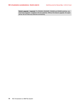 NIC virtualization considerations - Switch side.fm Draft Document for Review May 1, 2014 2:10 pm
74 NIC Virtualization on IBM Flex System
Switch upgrade 1 required: For EN4093, EN4093R, CN4093 and SI4093 switches, you
must have Upgrade 1 enabled in the two switches. Without this feature upgrade, the upper
server will not have any Ethernet connectivity.
 