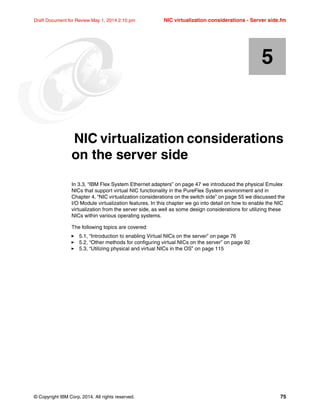 © Copyright IBM Corp. 2014. All rights reserved. 75
Draft Document for Review May 1, 2014 2:10 pm NIC virtualization considerations - Server side.fm
Chapter 5. NIC virtualization considerations
on the server side
In 3.3, “IBM Flex System Ethernet adapters” on page 47 we introduced the physical Emulex
NICs that support virtual NIC functionality in the PureFlex System environment and in
Chapter 4, “NIC virtualization considerations on the switch side” on page 55 we discussed the
I/O Module virtualization features. In this chapter we go into detail on how to enable the NIC
virtualization from the server side, as well as some design considerations for utilizing these
NICs within various operating systems.
The following topics are covered:
򐂰 5.1, “Introduction to enabling Virtual NICs on the server” on page 76
򐂰 5.2, “Other methods for configuring virtual NICs on the server” on page 92
򐂰 5.3, “Utilizing physical and virtual NICs in the OS” on page 115
5
 