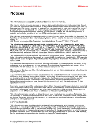 © Copyright IBM Corp. 2014. All rights reserved. vii
Draft Document for Review May 1, 2014 2:10 pm 8223spec.fm
Notices
This information was developed for products and services offered in the U.S.A.
IBM may not offer the products, services, or features discussed in this document in other countries. Consult
your local IBM representative for information on the products and services currently available in your area. Any
reference to an IBM product, program, or service is not intended to state or imply that only that IBM product,
program, or service may be used. Any functionally equivalent product, program, or service that does not
infringe any IBM intellectual property right may be used instead. However, it is the user's responsibility to
evaluate and verify the operation of any non-IBM product, program, or service.
IBM may have patents or pending patent applications covering subject matter described in this document. The
furnishing of this document does not grant you any license to these patents. You can send license inquiries, in
writing, to:
IBM Director of Licensing, IBM Corporation, North Castle Drive, Armonk, NY 10504-1785 U.S.A.
The following paragraph does not apply to the United Kingdom or any other country where such
provisions are inconsistent with local law: INTERNATIONAL BUSINESS MACHINES CORPORATION
PROVIDES THIS PUBLICATION "AS IS" WITHOUT WARRANTY OF ANY KIND, EITHER EXPRESS OR
IMPLIED, INCLUDING, BUT NOT LIMITED TO, THE IMPLIED WARRANTIES OF NON-INFRINGEMENT,
MERCHANTABILITY OR FITNESS FOR A PARTICULAR PURPOSE. Some states do not allow disclaimer of
express or implied warranties in certain transactions, therefore, this statement may not apply to you.
This information could include technical inaccuracies or typographical errors. Changes are periodically made
to the information herein; these changes will be incorporated in new editions of the publication. IBM may make
improvements and/or changes in the product(s) and/or the program(s) described in this publication at any time
without notice.
Any references in this information to non-IBM websites are provided for convenience only and do not in any
manner serve as an endorsement of those websites. The materials at those websites are not part of the
materials for this IBM product and use of those websites is at your own risk.
IBM may use or distribute any of the information you supply in any way it believes appropriate without incurring
any obligation to you.
Any performance data contained herein was determined in a controlled environment. Therefore, the results
obtained in other operating environments may vary significantly. Some measurements may have been made
on development-level systems and there is no guarantee that these measurements will be the same on
generally available systems. Furthermore, some measurements may have been estimated through
extrapolation. Actual results may vary. Users of this document should verify the applicable data for their
specific environment.
Information concerning non-IBM products was obtained from the suppliers of those products, their published
announcements or other publicly available sources. IBM has not tested those products and cannot confirm the
accuracy of performance, compatibility or any other claims related to non-IBM products. Questions on the
capabilities of non-IBM products should be addressed to the suppliers of those products.
This information contains examples of data and reports used in daily business operations. To illustrate them
as completely as possible, the examples include the names of individuals, companies, brands, and products.
All of these names are fictitious and any similarity to the names and addresses used by an actual business
enterprise is entirely coincidental.
COPYRIGHT LICENSE:
This information contains sample application programs in source language, which illustrate programming
techniques on various operating platforms. You may copy, modify, and distribute these sample programs in
any form without payment to IBM, for the purposes of developing, using, marketing or distributing application
programs conforming to the application programming interface for the operating platform for which the sample
programs are written. These examples have not been thoroughly tested under all conditions. IBM, therefore,
cannot guarantee or imply reliability, serviceability, or function of these programs.
 