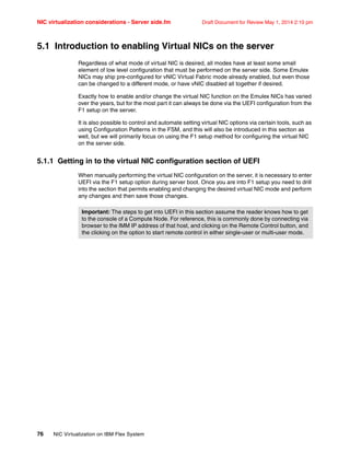 NIC virtualization considerations - Server side.fm Draft Document for Review May 1, 2014 2:10 pm
76 NIC Virtualization on IBM Flex System
5.1 Introduction to enabling Virtual NICs on the server
Regardless of what mode of virtual NIC is desired, all modes have at least some small
element of low level configuration that must be performed on the server side. Some Emulex
NICs may ship pre-configured for vNIC Virtual Fabric mode already enabled, but even those
can be changed to a different mode, or have vNIC disabled all together if desired.
Exactly how to enable and/or change the virtual NIC function on the Emulex NICs has varied
over the years, but for the most part it can always be done via the UEFI configuration from the
F1 setup on the server.
It is also possible to control and automate setting virtual NIC options via certain tools, such as
using Configuration Patterns in the FSM, and this will also be introduced in this section as
well, but we will primarily focus on using the F1 setup method for configuring the virtual NIC
on the server side.
5.1.1 Getting in to the virtual NIC configuration section of UEFI
When manually performing the virtual NIC configuration on the server, it is necessary to enter
UEFI via the F1 setup option during server boot. Once you are into F1 setup you need to drill
into the section that permits enabling and changing the desired virtual NIC mode and perform
any changes and then save those changes.
Important: The steps to get into UEFI in this section assume the reader knows how to get
to the console of a Compute Node. For reference, this is commonly done by connecting via
browser to the IMM IP address of that host, and clicking on the Remote Control button, and
the clicking on the option to start remote control in either single-user or multi-user mode.
 