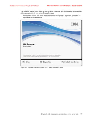 Chapter 5. NIC virtualization considerations on the server side 77
Draft Document for Review May 1, 2014 2:10 pm NIC virtualization considerations - Server side.fm
The following are the exact steps on how to get to the virtual NIC configuration screens when
utilizing version 4.6.281.26 of the Emulex firmware
1. Power on the server, and when the screen shown in Figure 5-1 is present, press the F1
key to enter in to UEFI setup.
Figure 5-1 Example of screen to press the F1 key to enter UEFI setup
 