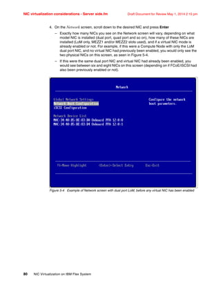 NIC virtualization considerations - Server side.fm Draft Document for Review May 1, 2014 2:10 pm
80 NIC Virtualization on IBM Flex System
4. On the Network screen, scroll down to the desired NIC and press Enter
– Exactly how many NICs you see on the Network screen will vary, depending on what
model NIC is installed (dual port, quad port and so on), how many of these NICs are
installed (LoM only, MEZZ1 and/or MEZZ2 slots used), and if a virtual NIC mode is
already enabled or not. For example, if this were a Compute Node with only the LoM
dual port NIC, and no virtual NIC had previously been enabled, you would only see the
two physical NICs on this screen, as seen in Figure 5-4.
– If this were the same dual port NIC and virtual NIC had already been enabled, you
would see between six and eight NICs on this screen (depending on if FCoE/iSCSI had
also been previously enabled or not).
Figure 5-4 Example of Network screen with dual port LoM, before any virtual NIC has been enabled
 