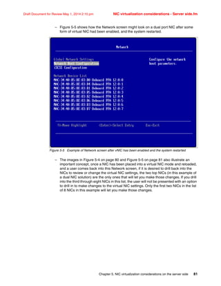 Chapter 5. NIC virtualization considerations on the server side 81
Draft Document for Review May 1, 2014 2:10 pm NIC virtualization considerations - Server side.fm
– Figure 5-5 shows how the Network screen might look on a dual port NIC after some
form of virtual NIC had been enabled, and the system restarted.
Figure 5-5 Example of Network screen after vNIC has been enabled and the system restarted
– The images in Figure 5-4 on page 80 and Figure 5-5 on page 81 also illustrate an
important concept, once a NIC has been placed into a virtual NIC mode and reloaded,
and a user comes back into this Network screen, if it is desired to drill back into the
NICs to review or change the virtual NIC settings, the two top NICs (in this example of
a dual NIC solution) are the only ones that will let you make those changes. If you drill
into the third through eight NICs in this list, the user will not be presented with an option
to drill in to make changes to the virtual NIC settings. Only the first two NICs in the list
of 8 NICs in this example will let you make those changes.
 