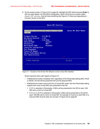 Chapter 5. NIC virtualization considerations on the server side 83
Draft Document for Review May 1, 2014 2:10 pm NIC virtualization considerations - Server side.fm
6. On the screen shown in Figure 5-6 on page 82, highlight the NIC itself and press Enter to
drill one step deeper into that NICs configuration, which will bring up a screen called
Emulex NIC selection, that will look something like Figure 5-7 (may vary depending on
firmware version of the NIC).
Figure 5-7 Example of the Emulex NIC Selection screen (virtual NIC disabled)
Some important items with regard to Figure 5-7:
– If Multichannel mode is disabled, then regardless of the Personality setting (NIC, FCoE
or iSCSI), the OS will be presented with just the physical NICs
– If Multichannel mode is set to any form of virtual NIC mode, then the Personality setting
impacts how many virtual NICs are presented to the OS.
• If NIC is selected in Personality, 4 NICs will be presented to the OS for each 10G
NIC set to a form of virtual NIC
• If FCoE or iSCSI is selected in Personality, 3 NICs will be presented to the OS for
each 10G NIC set to a form of virtual NIC. An example of 3 ports on each NIC on a
dual port NIC (6 ports total) can be seen in Figure 5-8 on page 84
 