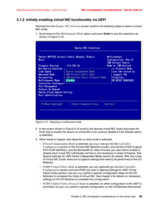Chapter 5. NIC virtualization considerations on the server side 85
Draft Document for Review May 1, 2014 2:10 pm NIC virtualization considerations - Server side.fm
5.1.2 Initially enabling virtual NIC functionality via UEFI
Starting from the Emulex NIC selection screen, perform the following steps to select a virtual
NIC mode:
1. Scroll down to the Multichannel Mode option and press Enter to see the selections as
shown in Figure 5-10.
Figure 5-10 Selecting a multichannel mode
2. In the screen shown in Figure 5-10 scroll to the desired virtual NIC mode and press the
Enter key to enable the version of virtual NIC to be used (or disable it if the Disable option
is selected)
3. What needs to happen next depends on what mode is selected:
– If Switch Independent Mode is selected, you must now go into the Controller
Configuration portion of the Emulex NIC Selection screen, and set the LPVID (Logical
Port VLAN Identifier), and the Bandwidth (in older firmware you also had to enable or
disable each virtual NIC individually, but that is not necessary in newer firmware). See
Special settings for vNIC Switch Independent Mode section for details. With this mode
of Virtual NIC mode, there are no special settings that need to be performed on the I/O
Modules.
– If IBM Virtual Fabric Mode is selected, you can optionally go into the Controller
Configuration section and set LPVID (as seen in Special settings for vNIC Virtual
Fabric mode section), but you must perform specific configuration steps on the I/O
Modules to complete this mode of virtual NIC. See chapter 4 for details on necessary
settings on the I/O Modules to complete this configuration.
– If IBM Unified Fabric Protocol Mode is selected, no other configuration in the UEFI is
permitted, but you must perform specific configuration on the I/O Modules themselves
 