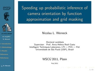 Speeding up probabilistic inference of
                       camera orientation by function
                      approximation and grid masking


 LTI–PCS–EPUSP                      Nicolau L. Werneck
     nic-wscg2011

     N. Werneck

                                           Doctoral candidate
1–Introduction
                              Supervisor: Prof. Anna Helena Reali Costa
2–Methodology           Intelligent Techniques Laboratory, LTI — PCS — Poli
                                Universidade de S˜o Paulo (USP), Brazil
                                                 a
3–Results

References

Referˆncias
     e
                                     WSCG’2011, Plzen
                                              Feb/2011
 c    N. Werneck


                                                                              1 / 15
 