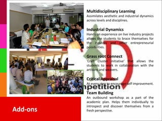 Multidisciplinary Learning
          Assimilates aesthetic and industrial dynamics
          across levels and disciplines.

          Industrial Dynamics
          Hands on experience on live industry projects
          allows the students to brace themselves for
          the industry and other entrepreneurial
          possibilities.

          Grass root Connect
          'Craft Cluster initiative' that allows the
          students to work in collaboration with the
          artisans and weavers.

          Critical Appraisal
          At every step to encourage self improvement.

          Team Building
          An outbound workshop as a part of the
          academic plan. Helps them individually to
          introspect and discover themselves from a
Add-ons   fresh perspective.
 