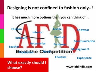 Designing is not confined to fashion only..!
  It has much more options than you can think of...


  Fashion                            Textile            Knitwear
                 Interior
    Furniture                         Product
                                                      Communication
                Accessories          Footwear
Leather
                                                     Management
      Production            Retail
                                      Lifestyle         Experience
What exactly should I
choose?                                           www.afdindia.com
 