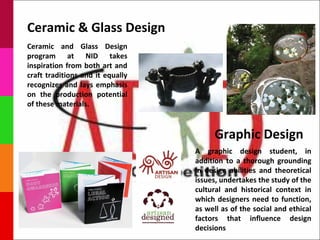 Ceramic & Glass Design
Ceramic and Glass Design
program at NID takes
inspiration from both art and
craft traditions and it equally
recognizes and lays emphasis
on the production potential
of these materials.



                                        Graphic Design
                                  A graphic design student, in
                                  addition to a thorough grounding
                                  in design abilities and theoretical
                                  issues, undertakes the study of the
                                  cultural and historical context in
                                  which designers need to function,
                                  as well as of the social and ethical
                                  factors that influence design
                                  decisions
 