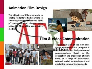Animation Film Design
The objective of this program is to
enable students to find solutions to
complex problems in various fields
of communication design using
animation film making as a creative
medium.



                                Film & Video Communication
                                        The primary aim of the Film and
                                        Video Communication program is
                                        to train versatile design-informed
                                        communicators, fluent in the
                                        conception and production of short
                                        films, on a range of educational,
                                        cultural, social, entertainment and
                                        marketing communication needs.
 