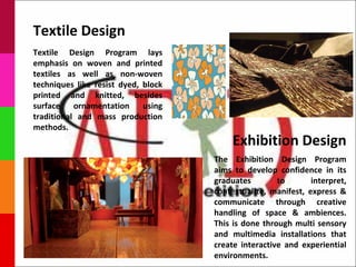 Textile Design
Textile Design Program lays
emphasis on woven and printed
textiles as well as non-woven
techniques like resist dyed, block
printed and knitted, besides
surface    ornamentation     using
traditional and mass production
methods.
                                          Exhibition Design
                                     The Exhibition Design Program
                                     aims to develop confidence in its
                                     graduates        to       interpret,
                                     contextualize, manifest, express &
                                     communicate through creative
                                     handling of space & ambiences.
                                     This is done through multi sensory
                                     and multimedia installations that
                                     create interactive and experiential
                                     environments.
 