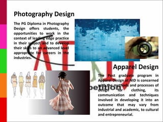 Photography Design
The PG Diploma in Photography
Design offers students, the
opportunities to work in the
context of leading edge practice
in their subject and to develop
their skills to an advanced level
appropriate for careers in the
industries.

                                            Apparel Design
                                    The Post graduate program in
                                    Apparel Design at NID is concerned
                                    with the methods and processes of
                                    design      for    clothing,     its
                                    communication and techniques
                                    involved in developing it into an
                                    outcome that may vary from
                                    industrial and academic, to cultural
                                    and entrepreneurial.
 