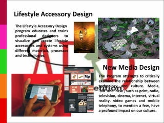 Lifestyle Accessory Design
The Lifestyle Accessory Design
program educates and trains
professional designers to
visualize and create lifestyle
accessories and systems using
different materials, processes
and technologies.


                                   New Media Design
                                 The Program attempts to critically
                                 examine the relationship between
                                 technology and culture. Media,
                                 ‘old’ and ‘new’, such as print, radio,
                                 television, cinema, Internet, virtual
                                 reality, video games and mobile
                                 telephony, to mention a few, have
                                 a profound impact on our culture.
 