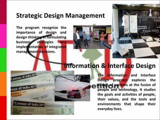 Strategic Design Management
The program recognize the
importance of design and
design thinking in formulating
business     strategies   and
implementation of integrated
management decisions.


                            Information & Interface Design
                                      The Information and Interface
                                      Design program explores the
                                      design of systems at the fusion of
                                      people and technology. It studies
                                      the goals and activities of people,
                                      their values, and the tools and
                                      environments that shape their
                                      everyday lives.
 