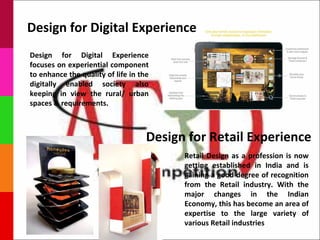 Design for Digital Experience
Design for Digital Experience
focuses on experiential component
to enhance the quality of life in the
digitally enabled society also
keeping in view the rural/ urban
spaces & requirements.



                                    Design for Retail Experience
                                          Retail Design as a profession is now
                                          getting established in India and is
                                          gaining a good degree of recognition
                                          from the Retail industry. With the
                                          major changes in the Indian
                                          Economy, this has become an area of
                                          expertise to the large variety of
                                          various Retail industries
 