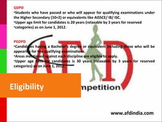 GDPD
 •Students who have passed or who will appear for qualifying examinations under
 the Higher Secondary (10+2) or equivalents like AISSCE/ IB/ ISC.
 •Upper age limit for candidates is 20 years (relaxable by 3 years for reserved
 •categories) as on June 1, 2012.


 PGDPD
 •Candidates having a Bachelor’s degree or equivalent including those who will be
 appearing for the qualifying examinations.
 •Areas mentioned against each discipline are eligible to apply.
 •Upper age limit for candidates is 30 years (relaxable by 3 years for reserved
 categories) as on June 1, 2012.




Eligibility

                                                        www.afdindia.com
 