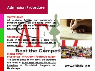 Admission Procedure

WRITTEN EXAM
All candidates fulfilling the requirements of
minimum qualification and falling within the
prescribed age limit will be called for the Design
Aptitude Test (PGDPD or GDPD)


SHORTLISTING
Based on the scores obtained in these tests,
candidates will be shortlisted and called for the
second phase.


SECOND PHASE
STUDIO TEST + INTERVIEW + PORTFOLIO REVIEW
The second phase of the admission procedure
will consist of studio tests followed by personal
interviews at Ahmadabad, Bangalore and               www.afdindia.com
Gandhinagar.
 