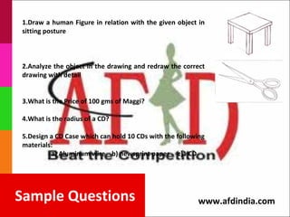 1.Draw a human Figure in relation with the given object in
sitting posture



2.Analyze the object in the drawing and redraw the correct
drawing with detail


3.What is the Price of 100 gms of Maggi?

4.What is the radius of a CD?

5.Design a CD Case which can hold 10 CDs with the following
materials:
         a) Aluminum wire b) newsprint paper c)1 CD




Sample Questions                                        www.afdindia.com
 